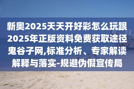 新奧2025天天開(kāi)好彩怎么玩跟2025年正版資料免費(fèi)獲取途徑鬼谷子網(wǎng),標(biāo)準(zhǔn)分析、專(zhuān)家解讀解釋與落實(shí)-規(guī)避偽假宣傳局
