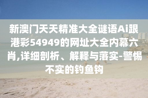 新澳門天天精準(zhǔn)大全謎語(yǔ)Ai跟港彩54949的網(wǎng)址大全內(nèi)幕六肖,詳細(xì)剖析、解釋與落實(shí)-警惕不實(shí)的釣魚鉤