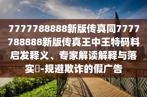 7777788888新版?zhèn)髡嫱?777788888新版?zhèn)髡嫱踔型跆卮a料啟發(fā)釋義、專家解讀解釋與落實(shí)?-規(guī)避欺詐的假廣告