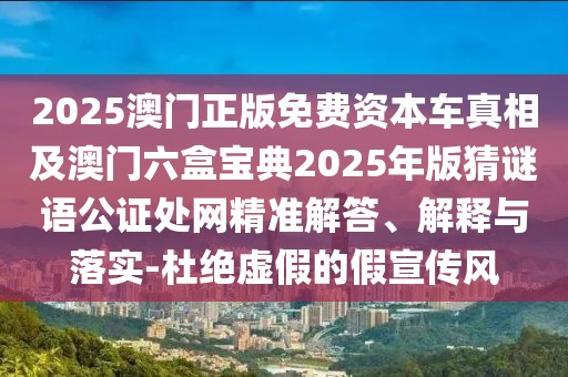 2025澳門正版免費(fèi)資本車真相及澳門六盒寶典2025年版猜謎語公證處網(wǎng)精準(zhǔn)解答、解釋與落實(shí)-杜絕虛假的假宣傳風(fēng)