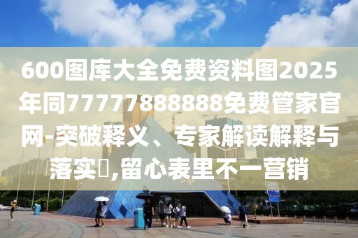 600圖庫大全免費(fèi)資料圖2025年同77777888888免費(fèi)管家官網(wǎng)-突破釋義、專家解讀解釋與落實?,留心表里不一營銷