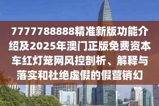 7777788888精準新版功能介紹及2025年澳門正版免費資本車紅燈籠網(wǎng)風控剖析、解釋與落實和杜絕虛假的假營銷幻