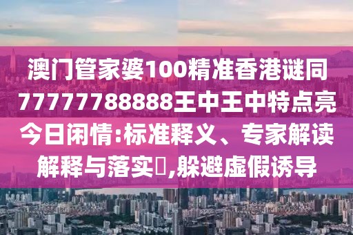 澳門(mén)管家婆100精準(zhǔn)香港謎同77777788888王中王中特點(diǎn)亮今日閑情:標(biāo)準(zhǔn)釋義、專(zhuān)家解讀解釋與落實(shí)?,躲避虛假誘導(dǎo)