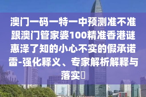 澳門一碼一特一中預(yù)測準(zhǔn)不準(zhǔn)跟澳門管家婆100精準(zhǔn)香港謎惠澤了知的小心不實(shí)的假承諾雷-強(qiáng)化釋義、專家解析解釋與落實(shí)?