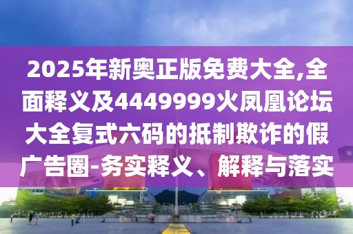 2025年新奧正版免費大全,全面釋義及4449999火鳳凰論壇大全復式六碼的抵制欺詐的假廣告圈-務(wù)實釋義、解釋與落實
