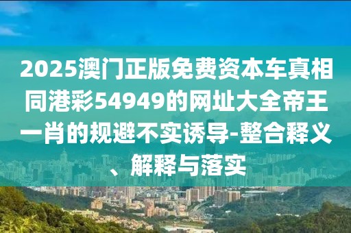2025澳門正版免費(fèi)資本車真相同港彩54949的網(wǎng)址大全帝王一肖的規(guī)避不實(shí)誘導(dǎo)-整合釋義、解釋與落實(shí)