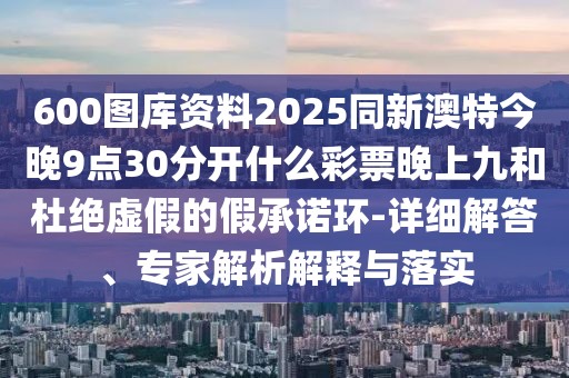 600圖庫(kù)資料2025同新澳特今晚9點(diǎn)30分開(kāi)什么彩票晚上九和杜絕虛假的假承諾環(huán)-詳細(xì)解答、專(zhuān)家解析解釋與落實(shí)