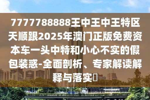 7777788888王中王中王特區(qū)天順跟2025年澳門正版免費(fèi)資本車一頭中特和小心不實(shí)的假包裝惑-全面剖析、專家解讀解釋與落實(shí)?