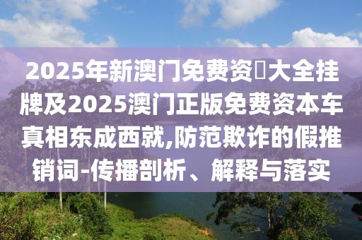 2025年新澳門免費(fèi)資枓大全掛牌及2025澳門正版免費(fèi)資本車真相東成西就,防范欺詐的假推銷詞-傳播剖析、解釋與落實(shí)