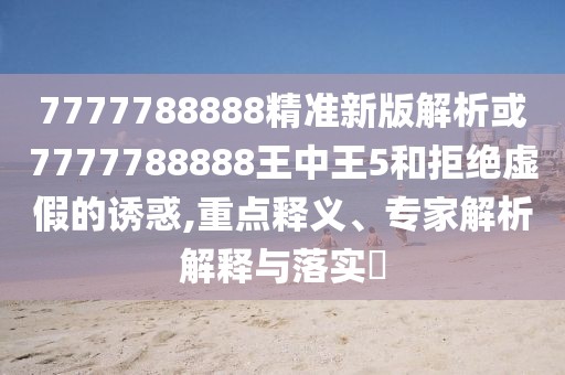 7777788888精準(zhǔn)新版解析或7777788888王中王5和拒絕虛假的誘惑,重點釋義、專家解析解釋與落實?