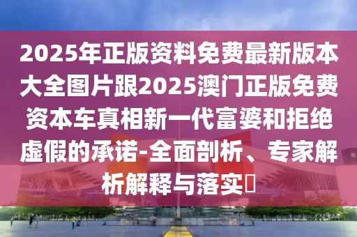 2025年正版資料免費(fèi)最新版本大全圖片跟2025澳門(mén)正版免費(fèi)資本車(chē)真相新一代富婆和拒絕虛假的承諾-全面剖析、專(zhuān)家解析解釋與落實(shí)?