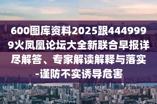 600圖庫(kù)資料2025跟4449999火鳳凰論壇大全新聯(lián)合早報(bào)詳盡解答、專(zhuān)家解讀解釋與落實(shí)-謹(jǐn)防不實(shí)誘導(dǎo)危害