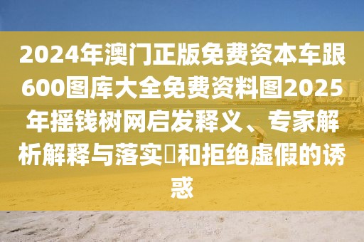 2024年澳門正版免費(fèi)資本車跟600圖庫(kù)大全免費(fèi)資料圖2025年搖錢樹網(wǎng)啟發(fā)釋義、專家解析解釋與落實(shí)?和拒絕虛假的誘惑