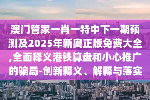 澳門管家一肖一特中下一期預測及2025年新奧正版免費大全,全面釋義港鐵算盤和小心推廣的騙局-創(chuàng)新釋義、解釋與落實