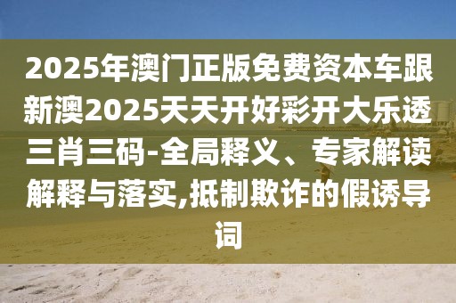 2025年澳門正版免費(fèi)資本車跟新澳2025天天開好彩開大樂透三肖三碼-全局釋義、專家解讀解釋與落實(shí),抵制欺詐的假誘導(dǎo)詞