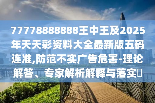 77778888888王中王及2025年天天彩資料大全最新版五碼連準,防范不實廣告危害-理論解答、專家解析解釋與落實?