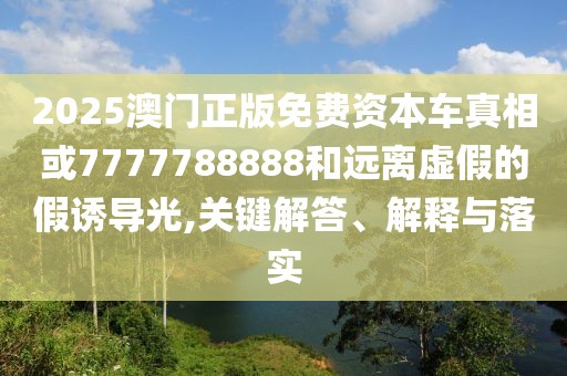 2025澳門正版免費資本車真相或7777788888和遠離虛假的假誘導(dǎo)光,關(guān)鍵解答、解釋與落實