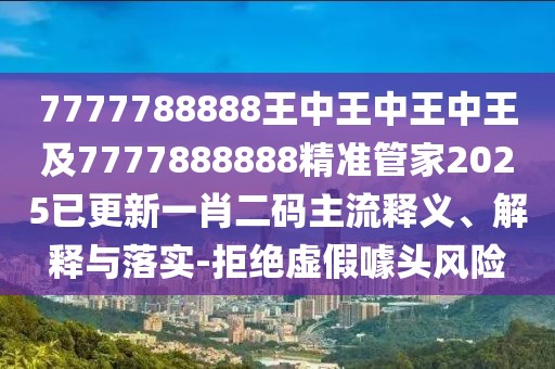 7777788888王中王中王中王及7777888888精準管家2025已更新一肖二碼主流釋義、解釋與落實-拒絕虛假噱頭風險