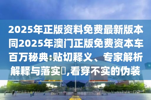 2025年正版資料免費最新版本同2025年澳門正版免費資本車百萬秘典:貼切釋義、專家解析解釋與落實?,看穿不實的偽裝