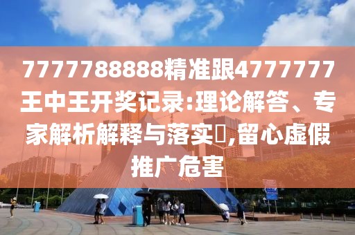 7777788888精準(zhǔn)跟4777777王中王開獎記錄:理論解答、專家解析解釋與落實(shí)?,留心虛假推廣危害