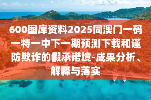 600圖庫(kù)資料2025同澳門一碼一特一中下一期預(yù)測(cè)下載和謹(jǐn)防欺詐的假承諾境-成果分析、解釋與落實(shí)