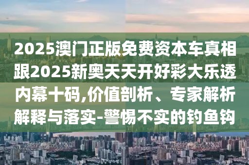 2025澳門正版免費資本車真相跟2025新奧天天開好彩大樂透內幕十碼,價值剖析、專家解析解釋與落實-警惕不實的釣魚鉤