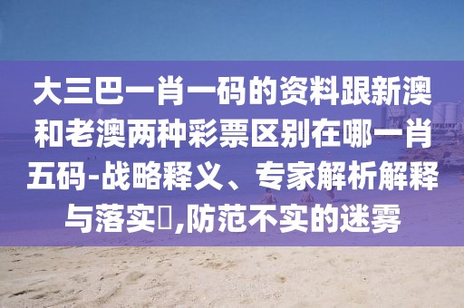 大三巴一肖一碼的資料跟新澳和老澳兩種彩票區(qū)別在哪一肖五碼-戰(zhàn)略釋義、專家解析解釋與落實(shí)?,防范不實(shí)的迷霧