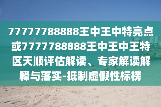 77777788888王中王中特亮點(diǎn)或7777788888王中王中王特區(qū)天順評(píng)估解讀、專家解讀解釋與落實(shí)-抵制虛假性標(biāo)榜