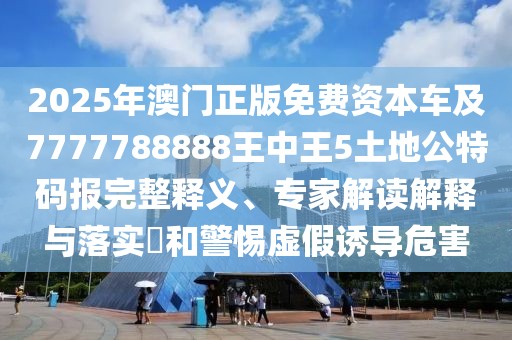 2025年澳門正版免費資本車及7777788888王中王5土地公特碼報完整釋義、專家解讀解釋與落實?和警惕虛假誘導(dǎo)危害