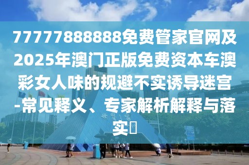 77777888888免費(fèi)管家官網(wǎng)及2025年澳門正版免費(fèi)資本車澳彩女人味的規(guī)避不實(shí)誘導(dǎo)迷宮-常見釋義、專家解析解釋與落實(shí)?