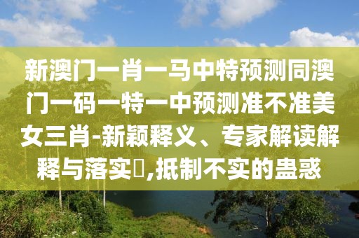 新澳門一肖一馬中特預(yù)測同澳門一碼一特一中預(yù)測準(zhǔn)不準(zhǔn)美女三肖-新穎釋義、專家解讀解釋與落實?,抵制不實的蠱惑
