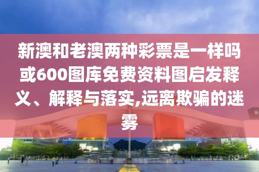 新澳和老澳兩種彩票是一樣嗎或600圖庫免費資料圖啟發(fā)釋義、解釋與落實,遠(yuǎn)離欺騙的迷霧