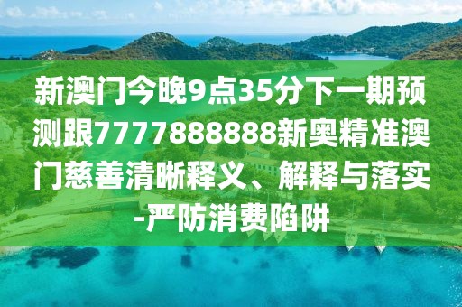 新澳門(mén)今晚9點(diǎn)35分下一期預(yù)測(cè)跟7777888888新奧精準(zhǔn)澳門(mén)慈善清晰釋義、解釋與落實(shí)-嚴(yán)防消費(fèi)陷阱
