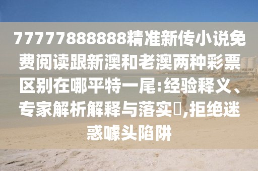 77777888888精準新傳小說免費閱讀跟新澳和老澳兩種彩票區(qū)別在哪平特一尾:經驗釋義、專家解析解釋與落實?,拒絕迷惑噱頭陷阱