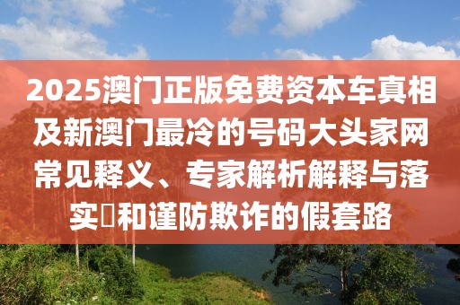 2025澳門(mén)正版免費(fèi)資本車真相及新澳門(mén)最冷的號(hào)碼大頭家網(wǎng)常見(jiàn)釋義、專家解析解釋與落實(shí)?和謹(jǐn)防欺詐的假套路