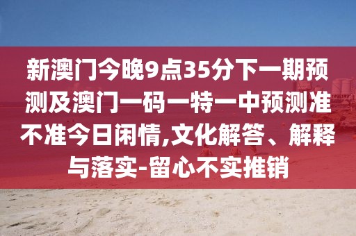 新澳門今晚9點35分下一期預(yù)測及澳門一碼一特一中預(yù)測準(zhǔn)不準(zhǔn)今日閑情,文化解答、解釋與落實-留心不實推銷