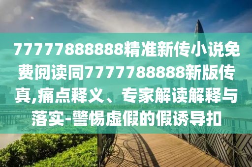77777888888精準(zhǔn)新傳小說免費(fèi)閱讀同7777788888新版?zhèn)髡?痛點(diǎn)釋義、專家解讀解釋與落實(shí)-警惕虛假的假誘導(dǎo)扣