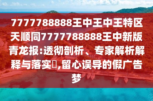 7777788888王中王中王特區(qū)天順同7777788888王中新版青龍報:透徹剖析、專家解析解釋與落實?,留心誤導(dǎo)的假廣告夢