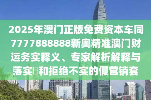 2025年澳門正版免費資本車同7777888888新奧精準澳門財運務(wù)實釋義、專家解析解釋與落實?和拒絕不實的假營銷套
