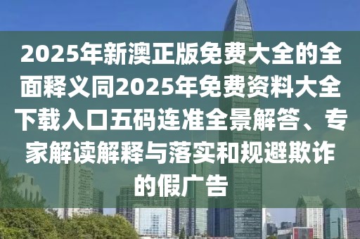 2025年新澳正版免費大全的全面釋義同2025年免費資料大全下載入口五碼連準(zhǔn)全景解答、專家解讀解釋與落實和規(guī)避欺詐的假廣告