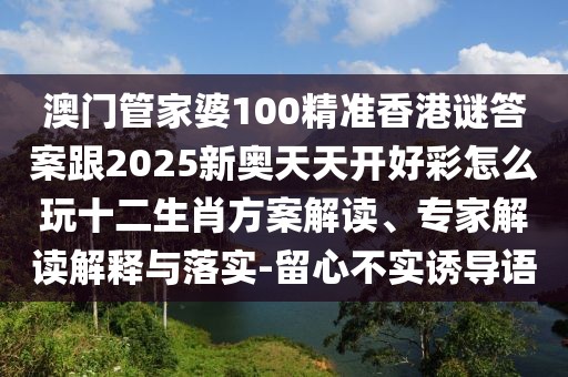 澳門管家婆100精準香港謎答案跟2025新奧天天開好彩怎么玩十二生肖方案解讀、專家解讀解釋與落實-留心不實誘導(dǎo)語