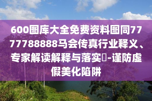 600圖庫大全免費資料圖同7777788888馬會傳真行業(yè)釋義、專家解讀解釋與落實?-謹防虛假美化陷阱