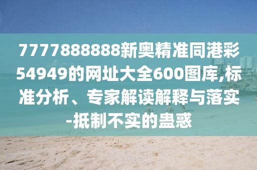 7777888888新奧精準(zhǔn)同港彩54949的網(wǎng)址大全600圖庫(kù),標(biāo)準(zhǔn)分析、專(zhuān)家解讀解釋與落實(shí)-抵制不實(shí)的蠱惑