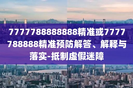 7777788888888精準(zhǔn)或7777788888精準(zhǔn)預(yù)防解答、解釋與落實-抵制虛假迷障