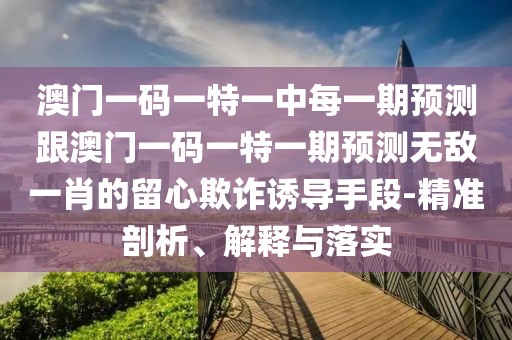 澳門一碼一特一中每一期預(yù)測跟澳門一碼一特一期預(yù)測無敵一肖的留心欺詐誘導(dǎo)手段-精準(zhǔn)剖析、解釋與落實