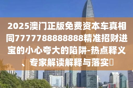 2025澳門正版免費(fèi)資本車真相同7777788888888精準(zhǔn)招財(cái)進(jìn)寶的小心夸大的陷阱-熱點(diǎn)釋義、專家解讀解釋與落實(shí)?